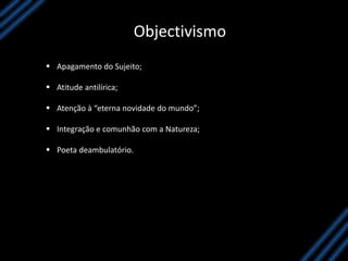 Objectivismo
 Apagamento do Sujeito;
 Atitude antilírica;
 Atenção à “eterna novidade do mundo”;
 Integração e comunhão com a Natureza;
 Poeta deambulatório.
 