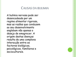 CAUSAS DA BULIMIA
A bulimia nervosa pode ser
desencadeada por um
regime alimentar rigoroso,
mas as razões que conduzem
ao seu desenvolvimento
englobam não apenas o
desejo de emagrecer. A
origem destas doenças
resulta de uma complexa
interacção entre os
factores biológicos,
psicológicos, familiares e
socioculturais.
 