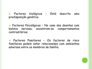  Factores biológicos - Está descrita uma
predisposição genética.
 Factores Psicológicos – No caso dos doentes com
bulimia nervosa, encontram-se comportamentos
contraditórios.
 Factores Familiares – Os factores de risco
familiares podem estar relacionados com ambientes
adversos entre os membros da família.
 