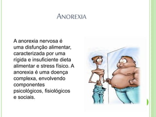 ANOREXIA
A anorexia nervosa é
uma disfunção alimentar,
caracterizada por uma
rígida e insuficiente dieta
alimentar e stress físico. A
anorexia é uma doença
complexa, envolvendo
componentes
psicológicos, fisiológicos
e sociais.
 