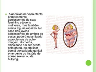  A anorexia nervosa afecta
primariamente
adolescentes do sexo
feminino e jovens
mulheres, mas também
afecta alguns rapazes. No
caso dos jovens
adolescentes de ambos os
sexos, poderá estar ligada
a problemas de auto-
imagem, dismorfia,
dificuldade em ser aceite
pelo grupo, ou em lidar
com a sexualidade genital
emergente ou história de
abuso sexual ou de
bullying.
 