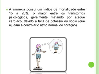  A anorexia possui um índice de mortalidade entre
15 a 20%, o maior entre os transtornos
psicológicos, geralmente matando por ataque
cardíaco, devido à falta de potássio ou sódio (que
ajudam a controlar o ritmo normal do coração).
 
