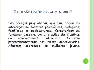 O QUE SÃO DISTÚRBIOS ALIMENTARES?
São doenças psiquiátricas, que têm origem na
interacção de factores psicológicos, biológicos,
familiares e socioculturais. Caracterizam-se,
fundamentalmente, por alterações significativas
do comportamento alimentar. Ocorrem
predominantemente nos países desenvolvidos.
Afectam sobretudo as mulheres jovens.
 