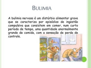 BULIMIA
A bulimia nervosa é um distúrbio alimentar grave
que se caracteriza por episódios de ingestão
compulsiva que consistem em comer, num curto
período de tempo, uma quantidade anormalmente
grande de comida, com a sensação de perda de
controle.
 
