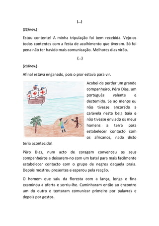 (...)

(22/nov.)

Estou contente! A minha tripulação foi bem recebida. Vejo-os
todos contentes com a festa de acolhimento que tiveram. Só foi
pena não ter havido mais comunicação. Melhores dias virão.
                                (...)

(23/nov.)

Afinal estava enganado, pois o pior estava para vir.

                                        Acabei de perder um grande
                                        companheiro, Pêro Dias, um
                                        português      valente    e
                                        destemido. Se ao menos eu
                                        não tivesse ancorado a
                                        caravela nesta bela baía e
                                        não tivesse enviado os meus
                                        homens a terra para
                                        estabelecer contacto com
                                        os africanos, nada disto
teria acontecido!

Pêro Dias, num acto de coragem convenceu os seus
companheiros a deixarem-no com um batel para mais facilmente
estabelecer contacto com o grupo de negros daquela praia.
Depois mostrou presentes e esperou pela reação.

O homem que saiu da floresta com a lança, longa e fina
examinou a oferta e sorriu-lhe. Caminharam então ao encontro
um do outro e tentaram comunicar primeiro por palavras e
depois por gestos.
 