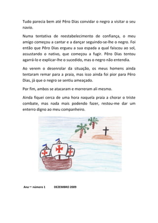 Tudo parecia bem até Pêro Dias convidar o negro a visitar o seu
navio.

Numa tentativa de reestabelecimento de confiança, o meu
amigo começou a cantar e a dançar seguindo-se-lhe o negro. Foi
então que Pêro Dias ergueu a sua espada a qual faiscou ao sol,
assustando o nativo, que começou a fugir. Pêro Dias tentou
agarrá-lo e explicar-lhe o sucedido, mas o negro não entendia.

Ao verem o desenrolar da situação, os meus homens ainda
tentaram remar para a praia, mas isso ainda foi pior para Pêro
Dias, já que o negro se sentiu ameaçado.

Por fim, ambos se atacaram e morreram ali mesmo.

Ainda fiquei cerca de uma hora naquela praia a chorar o triste
combate, mas nada mais podendo fazer, restou-me dar um
enterro digno ao meu companheiro.




Ana – número 1   DEZEMBRO 2009
 
