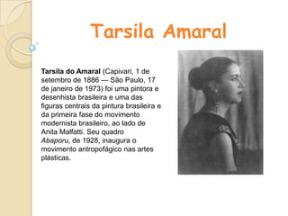 Tarsila Amaral Tarsila do Amaral (Capivari, 1 de setembro de 1886 — São Paulo, 17 de janeiro de 1973) foi uma pintora e desenhista brasileira e uma das figuras centrais da pintura brasileira e da primeira fase do movimento modernista brasileiro, ao lado de Anita Malfatti. Seu quadro Abaporu, de 1928, inaugura o movimento antropofágico nas artes plásticas. 