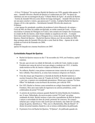 - O livro "O Quinze" foi escrito por Rachel de Queiroz em 1928, quando tinha apenas 18
anos. - Jurandir Oliveira e Rachel de Queiroz se conheceram em 1997. Na época ele
substituiu um ator na montagem da peça "A Beata Maria do Egito", de autoria de Rachel.
- Estréia de Jurandir Oliveira como diretor de longa-metragem. - Jurandir Oliveira levou
um ano para concluir o roteiro, que passou por 5 versões. A própria Rachel de Queiroz
chegou a lê-lo e dar opiniões. - Inicialmente Jurandir Oliveira não atuaria em
O Quinze
, o que apenas fez atendendo a pedidos da produtora Letícia Menescal e de amigos. -
Cerca de 90% do filme foi rodado em Quixadá, no sertão central do Ceará. - Foram
necessárias 6 semanas de filmagens no Ceará e uma semana em Campos dos Goytacazes,
no estado do Rio de Janeiro, onde foram rodadas as sequências do trem. - A estação
ferroviária onde foram realizadas as filmagens leva o nome do pai da escritora Rachel de
Queiroz, Daniel de Queiroz. - Rachel de Queiroz faleceu em 4 de novembro de 2003,
duas semanas antes de Jurandir Oliveira dar o corte final do filme. - Apesar de ter sido
exibido no Festival de Gramado em 2004,
O Quinze
apenas foi lançado nos cinemas brasileiros em 2007.
Curiosidades Raquel de Queiroz
• Rachel de Queiroz nasceu no dia 17 de novembro de 1910, em Fortaleza, capital
cearense.
• Seu pai, que era juiz na cidade de Quixadá, no sertão do Ceará, mudou-se para
Fortaleza por causa da terrível seca que atingiu o nordeste em 1915. A família
ainda moraria no Rio de Janeiro e depois em Belém do Pará.
• Na infância, Rachel e suas primas costumavam tomar conta da avó que já estava
bem velhinha. Para distraí-la, as netas liam romances religiosos em francês.
• Uma das moças que frequentava a fazenda da família de Rachel namorou o
escritor Gonçalves Dias, autor de "Canção do Exílio". Ele era separado da mulher
e, por isso, o namoro era considerado pecaminoso. Dizem que o poema "Os Seus
Olhos" foi dedicado a essa tia-bisavó da escritora, por volta de 1850.
• Em 1925, Rachel se formou como normalista no colégio Imaculada Conceição de
Fortaleza. Dois anos mais tarde ela ingressava na carreira jornalística, como
colaboradora do jornal "O Ceará"
• A carreira de escritora começou quando Rachel foi eleita Rainha dos Estudantes,
aos 16 anos. Debochada, ela escreveu para o jornal "O Ceará" um artigo
zombando do título. Rachel assinou a carta com o pseudônimo de Rita de Queluz
e atiçou a curiosidade do dono do jornal, promotor do concurso. No começo
acharam que o artigo tivesse sido escrito por um homem, mas Jader de Carvalho,
amigo da garota, identificou-a: "Não, isso é a Rachelzinha, filha do Daniel". O
diretor do jornal mandou chamá-la e ela se tornou colaboradora da publicação.
• O primeiro livro de Rachel de Queiroz, "O Quinze", foi publicado quando ela
 