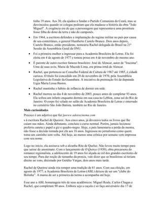 tinha 19 anos. Aos 30, ela ajudou a fundar o Partido Comunista do Ceará, mas se
desvinculou quando os colegas pediram que ela mudasse a história da obra "João
Miguel". A exigência era de que a personagem que representava uma prostituta
fosse filha do dono da terra e não do camponês.
• Em 1964, a escritora defendeu a implantação do regime militar no país por causa
de seu conterrâneo, o general Humberto Castelo Branco. Dois anos depois,
Castelo Branco, então presidente, nomearia Rachel delegada do Brasil na 21ª
Sessão da Assembleia Geral da ONU.
• Foi a primeira mulher a ingressar para a Academia Brasileira de Letras. Ela foi
eleita em 4 de agosto de 1977 e tomou posse em 4 de novembro do mesmo ano.
• É parente de outro escritor famoso brasileiro: José de Alencar, autor de "Iracema".
Uma de suas avós, Maria de Macedo Lima, era prima-irmã de Alencar.
• Rachel, que pertenceu ao Conselho Federal de Cultura de 1967 até 1985, é cidadã
carioca. O título foi concedido em 20 de novembro de 1970, pela Assembleia
Legislativa do Estado da Guanabara. A iniciativa da premiação foi da deputada
Ligia Maria Lessa Bastos.
• Rachel mantinha o hábito de infância de dormir em rede.
• Rachel morreu no dia 4 de novembro de 2003, pouco antes de completar 93 anos.
Ela sofreu um infarto enquanto dormia em sua casa no Leblon, zona sul do Rio de
Janeiro. O corpo foi velado no salão da Academia Brasileira de Letras e enterrado
no cemitério São João Batista, também no Rio de Janeiro.
Mais curiosidades
Precoce é um adjetivo que faz juwww.adorocinema.com
s à escritora Rachel de Queiroz. Aos cinco anos, já devorava todos os livros que lhe
caíam nas mãos. Ainda debutante, concluiu o curso normal. Porém, jamais lecionou:
preferiu caneta e papel a giz e quadro-negro. Hoje, o país lamentaria a perda da mestra,
não fosse a decisão tomada por ela aos 16 anos. Ingressou no jornalismo como quem
toma um caminho sem volta. Até hoje, ao menos uma crônica por semana vem impressa
com seu nome.
Logo no início, ela assinava sob a alcunha Rita de Queluz. Não levou muito tempo para
que saísse do anonimato. Com o lançamento de O Quinze (1930), obra precursora do
romance regionalista, a adolescente de 19 anos foi alçada ao rol dos grandes escritores de
seu tempo. Para dar noção do tamanho da proeza, vale dizer que as brasileiras só teriam
direito ao voto, decretado por Getúlio Vargas, dois anos mais tarde.
Rachel de Queiroz ainda iria romper uma tradição de 81 anos. Com sua eleição, em
agosto de 1977, a Academia Brasileira de Letras (ABL) deixou de ser um “clube do
Bolinha”. A mania de ser a primeira da turma a acompanha até hoje.
Esse ano a ABL homenageia três de seus acadêmicos: Miguel Reale, Carlos Chagas e
Rachel, que completam 90 anos. Embora seja a caçula e só faça aniversário dia 17 de
 