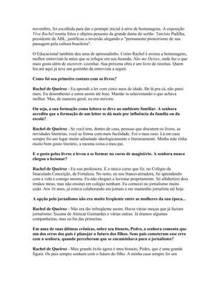novembro, foi escolhida para dar o pontapé inicial à série de homenagens. A exposição
Viva Rachel reuniu fotos e objetos pessoais da grande dama do sertão. Tarcísio Padilha,
presidente da ABL, justificou a inversão alegando o "permanente pioneirismo de sua
passagem pela cultura brasileira".
O Educacional também deu uma de apressadinho. Como Rachel é avessa a homenagens,
melhor entrevistá-la antes que se refugie em sua fazenda, Não me Deixes, onde faz o que
mais gosta além de escrever: cozinhar. Sua próxima obra é um livro de receitas. Quem
leu até aqui já teve um gostinho da entrevista a seguir.
Como foi seu primeiro contato com os livros?
Rachel de Queiroz - Eu aprendi a ler com cinco anos de idade. De lá pra cá, não parei
mais. Eu desembestei e estou assim até hoje. Mamãe ia selecionando o que achava
melhor. Mas, de maneira geral, eu era onívora.
Ou seja, a sua formação como leitora se deve ao ambiente familiar. A senhora
acredita que a formação de um leitor se dá mais por influência da família ou da
escola?
Rachel de Queiroz - Se você tem, dentro de casa, pessoas que discutem os livros, as
novidades literárias, você se forma com mais facilidade. Foi o meu caso. Lá em casa
sempre foi um lugar muito adiantado ideologicamente e literariamente. Minha mãe tinha
muito bom gosto literário, a mesma coisa o meu pai.
E o gosto pelos livros a levou a se formar no curso de magistério. A senhora nunca
chegou a lecionar?
Rachel de Queiroz - Eu sou professora. É o único curso que fiz, no Colégio da
Imaculada Conceição, de Fortaleza. No resto, eu sou franco-atiradora, fui aprendendo
com a vida e comigo mesma. Eu não cheguei a lecionar propriamente. Só alfabetizei dois
irmãos meus, mas não ensinei em colégio nenhum. Eu comecei no jornalismo muito
cedo. Aos 16 anos, já estava colaborando em jornais e me mantenho jornalista até hoje.
A opção pelo jornalismo não era muito freqüente entre as mulheres da sua época...
Rachel de Queiroz - Não era tão infreqüente assim. Havia várias moças que já faziam
jornalismo: Suzana de Alencar Guimarães e várias outras. Já éramos algumas
companheiras, mas eu fui das primeiras.
Em uma de suas últimas crônicas, sobre seu bisneto, Pedro, a senhora comenta que
um dos erros dos pais é planejar o futuro dos filhos. Seus pais cometeram esse erro
com a senhora, quando perceberam que se encaminhava para o jornalismo?
Rachel de Queiroz - Meu grande êxito agora é meu bisneto, Pedro, que é uma grande
figura. Os pais sempre sonham com o futuro do filho. A minha casa sempre foi um
 