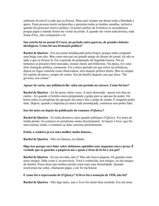 ambiente favorável a tudo que eu fizesse. Meus pais sempre me deram toda a liberdade e
apoio. Eram pessoas muito esclarecidas e apoiaram todas as minhas ousadias, inclusive
quando fui presa por motivo político. O jornal católico de Fortaleza se escandalizou
porque papai e mamãe foram me visitar na prisão. E quando me viram toda heróica, toda
Joana d'Arc, eles começaram a rir.
Sua estréia foi no jornal O Ceará, no período entre-guerras, de grandes debates
ideológicos. Como foi sua formação política?
Rachel de Queiroz - Era um jornal amaldiçoado pelos bispos, porque tinha comprado
uma briga com eles. Mas como meu pai era grande amigo do diretor do jornal, ele não se
opôs a que eu ficasse lá. Era o período de preparação da Segunda Guerra. Nós já
tínhamos as posições bem marcadas, éramos muito anti-hitleristas. Na época, tive uma
forte formação política, comunista. Foi o único período em que estive na militância,
depois eu fiquei somente como observadora, sem atuação política direta. Mas eu sempre
fui espírito de porco, sempre do contra. Sou da família daquele cara que disse: "Há
governo, sou contra."
Apesar de curta, sua militância lhe valeu um período no cárcere. Como foi isso?
Rachel de Queiroz - Eu fui presa várias vezes. A mais demorada - passei seis dias na
cadeia - foi quando o Getúlio estava preparando o golpe para se apossar do poder. Ele
botou todos os jornalistas da oposição em cana e deu o golpe de estado. E ninguém podia
falar. Depois, quando a imprensa já estava toda amordaçada, continuou sem poder falar.
Isso foi antes ou depois da publicação do romance O Quinze?
Rachel de Queiroz - Eu tinha dezenove anos quando publiquei O Quinze. Foi antes da
minha prisão. Eu comecei no jornalismo muito discretamente. Aí lancei o livro, que fez
uma enorme zoada, e continuei as duas carreiras paralelamente.
Então, a senhora já era uma mulher muito famosa...
Rachel de Queiroz - Não era famosa, era falada.
Digo isso porque ouvi falar sobre deliciosos episódios seus enquanto esteve presa. É
verdade que os guardas a paqueravam e quem a tirou de lá foi o seu pai?
Rachel de Queiroz - Eu era novinha, não é? Mas não houve paquera. Os guardas eram
meus amigos. Sabe como é, na província. Você é conhecida, tem amigos, ou são amigos
da família. Posso dizer que minhas prisões eram mais uma formalidade. Quando
resolveram me soltar, chamaram papai, e ele foi me buscar.
E como foi a repercussão de O Quinze? O livro foi a sensação de 1930, não foi?
Rachel de Queiroz - Não digo tanto, mas o livro foi muito bem recebido. Era um tema
 