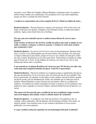 nacional, a seca. Mário de Andrade e Manuel Bandeira o elogiaram muito. Eu ganhei o
prêmio Graça Aranha com a publicação. Era um prêmio novo, mas muito importante,
porque me abriu o caminho da crítica literária.
A senhora se surpreendeu com a boa recepção do livro? Afinal era edição de autor...
Rachel de Queiroz - Meu pai financiou a edição e nós lançamos. O livro deu sorte e de
lá pra cá não posso me queixar. Enquanto a José Olympio existiu, eu tinha uma editora
poderosa. Agora, estou muito bem com a Siciliano.
Por que com esse tremendo sucesso a senhora nunca deixou de escrever para
jornais?
Todo escritor, no decorrer da carreira, escolhe um gênero que mais se adapta ao seu
estilo: a crônica, o romance, o conto ou a poesia. A senhora se sente mais cronista
que romancista, é isso?
Rachel de Queiroz - Eu escrevi em O Cruzeiro até a revista desaparecer. Durante trinta
anos, eu escrevi a sua última página, que era uma crônica, não um artigo. Foi assim que
eu fiquei conhecida no país inteiro, porque O Cruzeiro era vendido em toda parte. Sinto-
me mais cronista. Romancista eu me sinto muito fraca. Toda semana eu mando um artigo
para O Estado de S. Paulo. Já são milhares de crônicas, em vários livros. Faz-se uma
seleção das menos ruins e se publica..
E sua entrada na Academia Brasileira de Letras nos anos 70? Ela deve ter sido vista
como mais uma conquista feminina da época. Como foi a repercussão?
Rachel de Queiroz - Não havia mulheres na Academia porque o regulamento não previa,
não que não permitisse. Eu já vivia nesse meio, de forma que não foi um escândalo. Não
houve repercussão, era esperado. Como todos os meus amigos estavam lá dentro, quando
era dia de sessão, eles me abandonavam. Então, eles acharam que eu tinha que estar lá
também. Manuel Bandeira e outros fizeram um movimento e abriu-se a academia às
mulheres. As mulheres já vinham avançando em todos os terrenos. Eu fui a primeira, mas
poderia ter sido a segunda ou a terceira. Depois, entraram Dinah Silveira de Queiroz e as
outras.
Mas quem é de fora percebe que a escolha de um novo acadêmico sempre envolve
uma certa disputa, uma eleição. Como é o debate dentro da Academia?
Rachel de Queiroz - A Academia é um clube de escritores. Os acadêmicos são, na
verdade, velhos conhecidos. Não há disputas, não há inimigos lá dentro. Nós somos, na
maioria, amigos. Nos reunimos uma vez por semana e discutimos os livros recém-
publicados e os nossos projetos.
E o que a senhora achou da exposição em sua homenagem feita pela Academia?
 