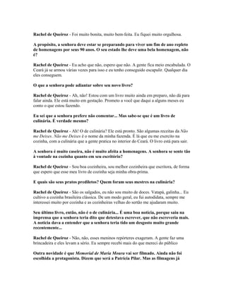 Rachel de Queiroz - Foi muito bonita, muito bem-feita. Eu fiquei muito orgulhosa.
A propósito, a senhora deve estar se preparando para viver um fim de ano repleto
de homenagens por seus 90 anos. O seu estado lhe deve uma bela homenagem, não
é?
Rachel de Queiroz - Eu acho que não, espero que não. A gente fica meio encabulada. O
Ceará já se armou várias vezes para isso e eu tenho conseguido escapulir. Qualquer dia
eles conseguem.
O que a senhora pode adiantar sobre seu novo livro?
Rachel de Queiroz - Ah, não! Estou com um livro muito ainda em preparo, não dá para
falar ainda. Ele está muito em gestação. Prometo a você que daqui a alguns meses eu
conto o que estou fazendo.
Eu sei que a senhora prefere não comentar... Mas sabe-se que é um livro de
culinária. É verdade mesmo?
Rachel de Queiroz - Ah! O de culinária? Ele está pronto. São algumas receitas da Não
me Deixes. Não me Deixes é o nome da minha fazenda. É lá que eu me exercito na
cozinha, com a culinária que a gente pratica no interior do Ceará. O livro está para sair.
A senhora é muito caseira, não é muito afeita a homenagens. A senhora se sente tão
à vontade na cozinha quanto em seu escritório?
Rachel de Queiroz - Sou boa cozinheira, sou melhor cozinheira que escritora, de forma
que espero que esse meu livro de cozinha seja minha obra-prima.
E quais são seus pratos prediletos? Quem foram seus mestres na culinária?
Rachel de Queiroz - São os salgados, eu não sou muito de doces. Vatapá, galinha... Eu
cultivo a cozinha brasileira clássica. De um modo geral, eu fui autodidata, sempre me
interessei muito por cozinha e as cozinheiras velhas do sertão me ajudaram muito.
Seu último livro, então, não é o de culinária... É uma boa notícia, porque saiu na
imprensa que a senhora teria dito que detestava escrever, que não escreveria mais.
A notícia dava a entender que a senhora teria tido um desgosto muito grande
recentemente...
Rachel de Queiroz - Não, não, esses meninos repórteres exageram. A gente faz uma
brincadeira e eles levam a sério. Eu sempre recebi mais do que mereci do público
Outra novidade é que Memorial de Maria Moura vai ser filmado. Ainda não foi
escolhida a protagonista. Dizem que será a Patrícia Pilar. Mas as filmagens já
 