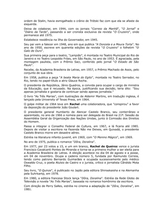 ordem de Stalin, havia esmigalhado o crânio de Trótski faz com que ela se afaste da
esquerda.
Deixa de colaborar, em 1944, com os jornais "Correio da Manhã", "O Jornal" e
"Diário da Tarde", passando a ser cronista exclusiva da revista "O Cruzeiro", onde
permanece até 1975.
Estabelece residência na Ilha do Governador, em 1945.
Seu pai vem a falecer em 1948, ano em que publica "A Donzela e a Moura Torta". No
ano de 1950, escreve em quarenta edições da revista "O Cruzeiro" o folhetim "O
Galo de Ouro".
Sua primeira peça para o teatro, "Lampião", é montada no Teatro Municipal do Rio de
Janeiro e no Teatro Leopoldo Fróes, em São Paulo, no ano de 1953. É agraciada, pela
montagem paulista, com o Prêmio Saci, conferido pelo jornal "O Estado de São
Paulo".
Recebe, da Academia Brasileira de Letras, em 1957, o Prêmio Machado de Assis, pelo
conjunto de sua obra.
Em 1958, publica a peça "A beata Maria do Egito", montada no Teatro Serrador, no
Rio, tendo no papel-título a atriz Glauce Rocha.
O presidente da República, Jânio Quadros, a convida para ocupar o cargo de ministra
da Educação, que é recusado. Na época, justificando sua decisão, teria dito: "Sou
apenas jornalista e gostaria de continuar sendo apenas jornalista."
O livro "As Três Marias", com ilustrações de Aldemir Martins, em tradução inglesa, é
lançado pela University of Texas Press, em 1964.
O golpe militar de 1964 teve em Rachel uma colaboradora, que "conspirou" a favor
da deposição do presidente João Goulart.
O presidente general Humberto de Alencar Castelo Branco, seu conterrâneo e
aparentado, no ano de 1966 a nomeia para ser delegada do Brasil na 21ª. Sessão da
Assembléia Geral da Organização das Nações Unidas, junto à Comissão dos Direitos
do Homem.
Passa a integrar o Conselho Federal de Cultura, em 1967, e lá ficaria até 1985.
Depois de visitar a escritora na Fazenda Não me Deixes, em Quixadá, o presidente
Castelo Branco morre em desastre aéreo.
Estréia na literatura infanto-juvenil, em 1969, com "O Menino Mágico", em 1969.
No ano de 1975, publica o romance "Dôra, Doralina".
Em 1977, por 23 votos a 15, e um em branco, Rachel de Queiroz vence o jurista
Francisco Cavalcanti Pontes de Miranda e torna-se a primeira mulher a ser eleita para
a Academia Brasileira de Letras. A eleição acontece no dia 04 de agosto e a posse,
em 04 de novembro. Ocupa a cadeira número 5, fundada por Raimundo Correia,
tendo como patrono Bernardo Guimarães e ocupada sucessivamente pelo médico
Oswaldo Cruz, o poeta Aluísio de Castro e o jurista, crítico e jornalista Cândido Mota
Filho.
Seu livro, "O Quinze", é publicado no Japão pela editora Shinsekaisha e na Alemanha
pela Suhrkamp, em 1978.
Em 1980, a editora francesa Stock lança "Dôra, Doralina". Estréia da Rede Globo de
Televisão a novela "As Três Marias", baseada no romance homônimo da escritora.
Com direção de Perry Salles, estréia no cinema a adaptação de "Dôra, Doralina", em
1981.
 