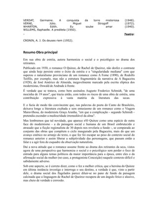 VERDAT, Germaine. A conquista da torre misteriosa (1948).
VERNE, Júlio. Miguel Strogoff (1972).
WHARTON, Edith. Eu soube amar (1940).
WILLEMS, Raphaelle. A predileta (1950).
- Teatro:
CRONIN, A. J. Os deuses riem (1952).
Resumo Obra principal
Em sua obra de estréia, autora harmoniza o social e o psicológico no drama dos
retirantes.
Publicado em 1930, o romance O Quinze, de Rachel de Queiroz, não desfez o contraste
que ainda hoje persiste entre o êxito da estréia e a "singularidade mediana" com que
superou o naturalismo provinciano de um romance como A Fome (1890), de Rodolfo
Teófilo, por exemplo, mas não a estrutura fragmentária da narrativa de A Bagaceira
(1928), de José Américo de Almeida, inegavelmente marcado pela escrita elíptica dos
modernistas, Oswald de Andrade à frente.
É verdade que se tratava, como bem assinalou Augusto Frederico Schmidt, "de uma
mocinha de 19 anos", que trazia então, com todos os riscos de uma obra de estréia, uma
contribuição expressiva à vasta matéria da literatura das secas.
E o fazia de modo tão convincente que, nas palavras do poeta do Canto do Brasileiro,
deixava longe a literatura exaltada e sem entusiasmo de um romance como o Viagem
Maravilhosa, do modernista Graça Aranha, "em que a complicação - segundo Schmidt -
pretendia esconder a mediocridade irremediável da alma".
Mas lembremos que tal novidade, que aparece n'O Quinze como uma espécie de outra
face do modernismo - a da paisagem social e humana de um Brasil embrutecido e
atrasado que a ficção regionalista de 30 depois nos revelaria a fundo -, se comparada ao
conjunto das obras que compõem o ciclo inaugurado pela Bagaceira, mais do que um
avanço estético no arranjo do texto, o que fez foi escapar ao peso do contexto social do
romance anterior e assim liberar a subjetividade das personagens, que passam então a
falar e a agir fora do esquadro da observação naturalista.
Daí a nova atitude que o romance assume frente ao drama dos retirantes da seca, vistos
agora de uma perspectiva que harmoniza o social e o psicológico sem perder o foco de
entrada para alguns temas políticos da maior importância para a época, entre eles o da
afirmação social da mulher (no caso, a protagonista Conceição) naquele contexto difícil e
sabidamente adverso.
Sob este aspecto, se é correto dizer, como o fez a melhor crítica, que a heroína do Quinze
em última instância investiga e interroga o seu destino, a verdade é que, visto a partir
dele, o drama social dos flagelados parece diluir-se no pano de fundo da paisagem
calcinada que a linguagem de Rachel de Queiroz recupera de um ângulo lírico e alusivo,
mas cheio de verdade e corrosão.
 
