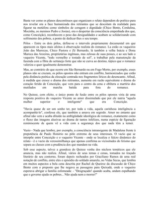 Basta ver como os planos descontínuos que organizam o relato dependem do poético para
nos revelar ora a face humanizada dos retirantes que se descolam da realidade para
figurar na metáfora como símbolos de coragem e dignidade (Chico Bento, Cordulina,
Mocinha, os meninos Pedro e Josias), ora o despertar da consciência empenhada dos que,
como Conceição), reconhecem o peso das desigualdades e acabam se solidarizando com
sofrimento dos pobres, a ponto de dedicar-lhes o seu tempo.
Pólos - Entre os dois pólos, define-se o intervalo propriamente documental em que
aparecem os tipos mais afeitos à observação realista do romance. La estão os vaqueiros
João das Marrecas, Chico Pastora e Zé Bernardo, lá também a velha Inácia e Dona
Maroca das Aroeiras, proprietárias ingênuas, mas zelosas de suas posses, e ao seu lado o
vaqueiro Vicente, "todo vermelho e tostado de sol", a trabalhar pela manutenção da
fazenda com a fibra do sertanejo forte que não se curva ao destino, tópico que o romance
valoriza e quer igualmente demonstrar.
Mas, ao contrário do que ocorre em São Bernardo ou em Fogo Morto, por exemplo, esses
planos não se cruzam, os pólos opostos não entram em conflito, harmonizados que estão
pela distância poética da elocução centrada nos fragmentos líricos do desencanto. Afinal,
à medida que cresce o drama dos retirantes, aumenta em razão equivalente o drama do
coração ferido de Conceição, que vem para o centro da cena e oblitera o martírio dos
mutilados em marcha batida para fora do romance.
No Quinze, com efeito, o único ponto de fusão entre os pólos opostos viria de uma
resposta positiva do vaqueiro Vicente ao amor dissimulado que por ele nutria "aquela
mulher superior e inteligente" que era Conceição.
"Havia quase de ser um sonho ter, por toda a vida, aquela carinhosa inteligência a
acompanhá-lo", confessa ele, que também a amava em segredo. Amor no entanto que
afinal não vem e acaba diluído na ambigüidade ideológica do romance, exatamente como
o fluxo das imagens alusivas ao drama de tantos infelizes, numa espécie de figuração
reminiscente de quem vê a vida com a segurança dos que nada têm a temer.
Vazio - Nada que lembre, por exemplo, a consciência intransigente de Madalena frente à
prepotência de Paulo Honório no pólo extremo de seus interesses. O vazio que se
interpõe entre Conceição e o vaqueiro Vicente - onde se localiza o fulcro dinâmico do
relato - é o vazio da verossimilhança que apenas confirma as vicissitudes do lirismo que
separa as classes com a prudência dos que mandam na vida.
Sob esse aspecto, talvez a grandeza do Quinze venha dos núcleos temáticos que ele
anuncia, mas não realiza. Afinal, vários de seus temas e cenas, tomados no traçado
literário de seu contorno, foram depois recheados por Graciliano Ramos de uma real
notação de conflito, entre eles o episódio do soldado amarelo, no Vidas Secas, que lembra
em muitos aspectos a bela cena descrita por Rachel de Queiroz da discussão de Chico
Bento com o preposto que lhe negava as passagens para Quixadá, onde o vaqueiro
esperava abrigar a família esfomeada: - "Desgraçado! quando acaba, andam espalhando
que o governo ajuda os pobres... Não ajuda nem a morrer!"
 