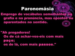 Paronomásia
Emprego de vocábulos semelhantes na
grafia e na pronúncia, mas opostos ou
aparentados no sentido.
"Ah pregadores!
Os de cá achar-vos-eis com mais
paço;
os de lá, com mais passos."
 