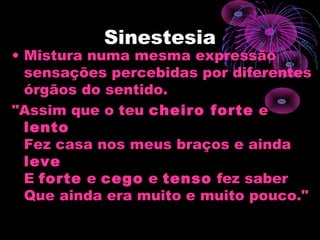 Sinestesia
• Mistura numa mesma expressão
sensações percebidas por diferentes
órgãos do sentido.
"Assim que o teu cheiro forte e
lento
Fez casa nos meus braços e ainda
leve
E forte e cego e tenso fez saber
Que ainda era muito e muito pouco."
 