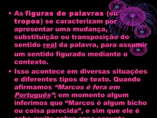 • As figuras de palavras (ou
tropos) se caracterizam por
apresentar uma mudança,
substituição ou transposição do
sentido real da palavra, para assumir
um sentido figurado mediante o
contexto.
• Isso acontece em diversas situações
e diferentes tipos de texto. Quando
afirmamos “Marcos é fera em
Português”; em momento algum
inferimos que “Marcos é algum bicho
ou coisa parecida”, e sim que ele é
 