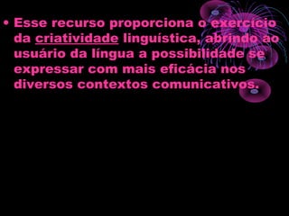 • Esse recurso proporciona o exercício
da criatividade linguística, abrindo ao
usuário da língua a possibilidade se
expressar com mais eficácia nos
diversos contextos comunicativos.
 