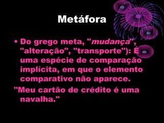 Metáfora
• Do grego meta, "mudança",
"alteração", "transporte"): É
uma espécie de comparação
implícita, em que o elemento
comparativo não aparece.
"Meu cartão de crédito é uma
navalha."
 
