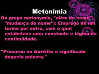 Metonímia
Do grego metonymía, "além do nome",
"mudança de nome"): Emprego de um
termo por outro, com o qual
estabelece uma constante e lógica de
continuidade.
"Procurou no Aurélio o significado
daquela palavra."
 