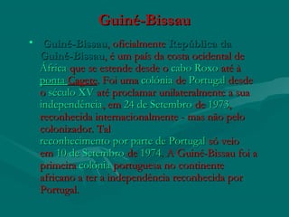 Guiné-BissauGuiné-Bissau
•   Guiné-BissauGuiné-Bissau, oficialmente , oficialmente República daRepública da
Guiné-BissauGuiné-Bissau, é um país da costa ocidental de , é um país da costa ocidental de 
ÁfricaÁfrica que se estende desde o  que se estende desde o cabo Roxocabo Roxo até à  até à 
pontaponta CageteCagete. Foi uma . Foi uma colóniacolónia de  de PortugalPortugal desde desde
o o século XVséculo XV até proclamar unilateralmente a sua  até proclamar unilateralmente a sua 
independênciaindependência, em, em 24 de Setembro24 de Setembro de  de 19731973,,
reconhecida internacionalmente - mas não peloreconhecida internacionalmente - mas não pelo
colonizador. Talcolonizador. Tal
reconhecimento por parte de Portugalreconhecimento por parte de Portugal só veio só veio
em em 10 de Setembro10 de Setembro de  de 19741974. A Guiné-Bissau foi a. A Guiné-Bissau foi a
primeira primeira colóniacolónia portuguesaportuguesa no continente no continente
africano a ter a independência reconhecida porafricano a ter a independência reconhecida por
Portugal.Portugal.
 