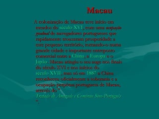 MacauMacau
A colonização de Macau teve início emA colonização de Macau teve início em
meados do meados do século XVIséculo XVI, com uma , com uma ocupaçãoocupação
gradualgradual de navegadores portugueses quede navegadores portugueses que
rapidamente trouxeram prosperidade arapidamente trouxeram prosperidade a
este pequeno território, tornando-o numaeste pequeno território, tornando-o numa
grande cidade e importante entrepostogrande cidade e importante entreposto
comercial entre a comercial entre a ChinaChina, a , a EuropaEuropa e o  e o 
JapãoJapão. Macau atingiu o seu auge nos finais. Macau atingiu o seu auge nos finais
do século XVI e nos inícios do do século XVI e nos inícios do 
século XVIIséculo XVII, mas só em , mas só em 18871887 a China a China
reconheceu oficialmente a soberania e areconheceu oficialmente a soberania e a
ocupação perpétua portuguesa de Macau,ocupação perpétua portuguesa de Macau,
através do "através do "
Tratado de Amizade e Comércio Sino-PortuguêsTratado de Amizade e Comércio Sino-Português
“.“.
 