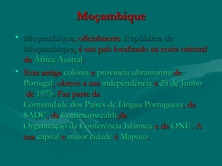 MoçambiqueMoçambique
• MoçambiqueMoçambique, oficialmente , oficialmente República deRepública de
MoçambiqueMoçambique, é um país localizado na costa oriental, é um país localizado na costa oriental
da da África AustralÁfrica Austral..
• Esta antiga Esta antiga colóniacolónia e  e província ultramarinaprovíncia ultramarina de  de 
PortugalPortugal, obteve a sua , obteve a sua independênciaindependência a  a 25 de Junho25 de Junho
 de de 19751975. Faz parte da . Faz parte da 
Comunidade dos Países de Língua PortuguesaComunidade dos Países de Língua Portuguesa, da , da 
SADCSADC, da , da CommonwealthCommonwealth,da,da
Organização da Conferência IslâmicaOrganização da Conferência Islâmica e da  e da ONUONU. A. A
sua sua capitalcapital e  e maior cidademaior cidade é  é MaputoMaputo..
 