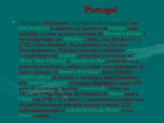 PortugalPortugal
• PortugalPortugal,, oficialmente oficialmente República PortuguesaRepública Portuguesa, é um , é um 
paíspaís  soberanosoberano localizado no Sudoeste da  localizado no Sudoeste da EuropaEuropa, cujo, cujo
território se situa na zona ocidental da território se situa na zona ocidental da Península IbéricaPenínsula Ibérica e e
em arquipélagos noem arquipélagos no AtlânticoAtlântico Norte. Nos séculos XV e Norte. Nos séculos XV e
XVII, como resultado de pioneirismo na Era dosXVII, como resultado de pioneirismo na Era dos
Descobrimentos, Portugal expandiu a influência Descobrimentos, Portugal expandiu a influência ocidentalocidental
 e estabeleceu um  e estabeleceu um impérioimpério que incluía possessões na que incluía possessões na
ÁfricaÁfrica, , ÁsiaÁsia, , OceaniaOceania e  e América do SulAmérica do Sul, tornando-se a, tornando-se a
potência económica, política e militar mais importante depotência económica, política e militar mais importante de
todo o mundo. O todo o mundo. O Império PortuguêsImpério Português foi o primeiro  foi o primeiro 
império globalimpério global da história e também o mais duradouro da história e também o mais duradouro
dos dos impérios coloniaisimpérios coloniais europeus, abrangendo quase 600 europeus, abrangendo quase 600
anos de existência, desde aanos de existência, desde a conquista deconquista de CeutaCeuta em em
1415, até à transferência de soberania de 1415, até à transferência de soberania de MacauMacau para a  para a 
ChinaChina em 1999. No entanto, a importância internacional em 1999. No entanto, a importância internacional
do país foi bastante reduzida durante o século XIX,do país foi bastante reduzida durante o século XIX,
especialmente após a especialmente após a independência do Brasilindependência do Brasil, a sua , a sua 
maiormaior colóniacolónia..   
 