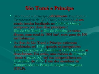 São Tomé e PríncipeSão Tomé e Príncipe
• São Tomé e PríncipeSão Tomé e Príncipe, oficialmente , oficialmente RepúblicaRepública
Democrática de São Tomé e PríncipeDemocrática de São Tomé e Príncipe, é um, é um
estado insular localizado no estado insular localizado no Golfo da GuinéGolfo da Guiné,,
composto por duas ilhas principais (composto por duas ilhas principais (
Ilha de São ToméIlha de São Tomé e  e Ilha do PríncipeIlha do Príncipe) e várias) e várias
ilhotas, num total de 1001 km², com cerca de 160ilhotas, num total de 1001 km², com cerca de 160
mil habitantes.mil habitantes.
• As ilhas de São Tomé e Príncipe estiveramAs ilhas de São Tomé e Príncipe estiveram
desabitadas até desabitadas até 14701470, quando os navegadores , quando os navegadores 
portuguesesportugueses  João de SantarémJoão de Santarém e  e Pedro EscobarPedro Escobar as as
descobriram. Foi então, uma colónia de descobriram. Foi então, uma colónia de PortugalPortugal
 desde o  desde o século XVséculo XV até sua independência em  até sua independência em 
12 de julho12 de julho de  de 19751975. É um dos membros da . É um dos membros da 
Comunidade dos Países de Língua PortuguesaComunidade dos Países de Língua Portuguesa
(CPLP).(CPLP).
 