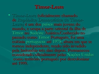 Timor-LesteTimor-Leste
• Timor-LesteTimor-Leste (oficialmente chamado (oficialmente chamado
de de República Democrática de Timor-República Democrática de Timor-
LesteLeste)) é um dosé um dos paísespaíses mais jovens do mais jovens do
mundo, e ocupa a parte oriental da ilha de mundo, e ocupa a parte oriental da ilha de 
TimorTimor no no  SudesteSudeste AsiáticoAsiático.Conhecido no.Conhecido no
passado como passado como TimorTimor PortuguêsPortuguês, foi uma, foi uma
colónia colónia portuguesaportuguesa até  até 19751975, altura em que se, altura em que se
tornou independente, tendo sido invadidotornou independente, tendo sido invadido
pela Indonésia três dias depois. Permaneceupela Indonésia três dias depois. Permaneceu
considerado oficialmente pelas considerado oficialmente pelas Nações UnidasNações Unidas
 como território português por descolonizar como território português por descolonizar
até 1999.até 1999.
 
