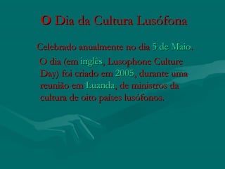 O O Dia da Cultura LusófonaDia da Cultura Lusófona  
   Celebrado anualmente no dia Celebrado anualmente no dia 5 de Maio5 de Maio..
O dia (em O dia (em inglêsinglês, Lusophone Culture, Lusophone Culture
Day) foi criado em Day) foi criado em 20052005, durante uma, durante uma
reunião em reunião em LuandaLuanda, de ministros da, de ministros da
cultura de oito países lusófonos.cultura de oito países lusófonos.
 