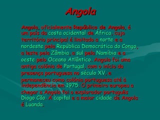 AngolaAngola
AngolaAngola,, oficialmenteoficialmente  República de AngolaRepública de Angola,, éé
um paísum país da da costacosta  ocidentalocidental de  de ÁfricaÁfrica, cujo, cujo
território principal é limitado a território principal é limitado a nortenorte e a  e a 
nordestenordeste pela  pela República Democrática do CongoRepública Democrática do Congo,,
a leste pela a leste pela ZâmbiaZâmbia, a , a sulsul pela pela NamíbiaNamíbia e a  e a 
oesteoeste pelo  pelo Oceano AtlânticoOceano Atlântico. Angola foi uma. Angola foi uma
antiga colónia de antiga colónia de PortugalPortugal, com o início da, com o início da
presença portuguesa no presença portuguesa no século XVséculo XV, e, e
permaneceu como colónia portuguesa até àpermaneceu como colónia portuguesa até à
independência em independência em 19751975. O primeiro europeu a. O primeiro europeu a
chegar a Angola foi o explorador português chegar a Angola foi o explorador português 
Diogo CãoDiogo Cão. A . A capitalcapital e a maior  e a maior cidadecidade de Angola de Angola
é é LuandaLuanda..
 