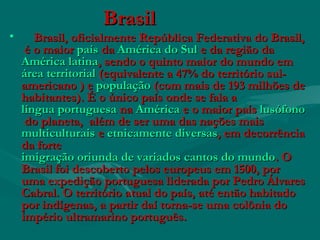 BrasilBrasil
• Brasil, oficialmente República Federativa do Brasil,Brasil, oficialmente República Federativa do Brasil,
 é o maior  é o maior paíspaís da  da América do SulAmérica do Sul e da região da e da região da
América latinaAmérica latina, sendo o quinto maior do mundo em , sendo o quinto maior do mundo em 
área territorialárea territorial (equivalente a 47% do território sul- (equivalente a 47% do território sul-
americano ) e americano ) e populaçãopopulação (com mais de 193 milhões de (com mais de 193 milhões de
habitantes). É o único país onde se fala a habitantes). É o único país onde se fala a 
língua portuguesalíngua portuguesa na  na AméricaAmérica e o maior país  e o maior país lusófonolusófono
 do planeta,  além de ser uma das nações mais  do planeta,  além de ser uma das nações mais 
multiculturaismulticulturais e e etnicamente diversasetnicamente diversas, em decorrência, em decorrência
da forte da forte 
imigração oriunda de variados cantos do mundoimigração oriunda de variados cantos do mundo. O. O
Brasil foi descoberto pelos europeus em 1500, porBrasil foi descoberto pelos europeus em 1500, por
uma expedição portuguesa liderada por Pedro Álvaresuma expedição portuguesa liderada por Pedro Álvares
Cabral. O território atual do país, até então habitadoCabral. O território atual do país, até então habitado
por indígenas, a partir daí torna-se uma colônia dopor indígenas, a partir daí torna-se uma colônia do
império ultramarino português.império ultramarino português.
 