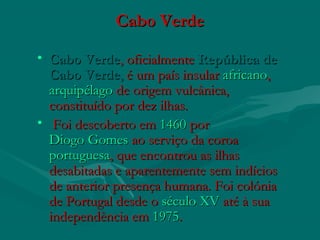 Cabo VerdeCabo Verde
• Cabo VerdeCabo Verde, oficialmente , oficialmente República deRepública de
Cabo VerdeCabo Verde,, é um país insular é um país insular africanoafricano, , 
arquipélagoarquipélago de origem vulcânica, de origem vulcânica,
constituído por dez ilhas.constituído por dez ilhas.
• Foi descoberto em Foi descoberto em 14601460 por  por 
Diogo GomesDiogo Gomes ao serviço da coroa  ao serviço da coroa 
portuguesaportuguesa, que encontrou as ilhas, que encontrou as ilhas
desabitadas e aparentemente sem indíciosdesabitadas e aparentemente sem indícios
de anterior presença humana. Foi colóniade anterior presença humana. Foi colónia
de Portugal desde ode Portugal desde o século XVséculo XV até à sua até à sua
independência em independência em 19751975..
 