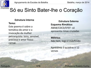 Só eu Sinto Bater-lhe o Coração
Estrutura interna
Tema:
Este poema é sobre a
temática do amor e a
invocação da mulher
petrarquista: loira, sensível,
preciosa e amor físico:
carnal.
Estrutura Externa
Esquema Rimático:
ABAB/CDCD/EFEF- só
apresenta rimas cruzadas
Métrica:
Não tem, logo é indefinido
Apresenta 3 quadras e 12
versos
Agrupamento de Escolas da Batalha Batalha, março de 2014
Português 10ºB Professora Rosário Cunha
 