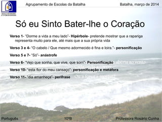 Só eu Sinto Bater-lhe o Coração
Verso 1- “Dorme a vida a meu lado”- Hipérbole- pretende mostrar que a rapariga
representa muito para ele, até mais que a sua própria vida
Verso 3 e 4- “O cabelo / Que mesmo adormecido é fina e loira.”- personificação
Verso 5 e 7- “Só”- anástrofe
Verso 6- “Vejo que sonha, que vive, que sorri”- Personificação
Verso 10- “esta flor do meu cansaço”- personificação e metáfora
Verso 11- “dia amanheça”- perífrase
Agrupamento de Escolas da Batalha Batalha, março de 2014
Português 10ºB Professora Rosário Cunha
 