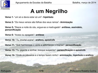 A um Negrilho
Agrupamento de Escolas da Batalha Batalha, março de 2014
Português 10ºB Professora Rosário Cunha
Verso 1- “um só e devia estar só um”- hipérbato
Verso 2- “Os meus versos são folhas dos seus ramos”- Animização
Verso 5- “Desce a noite do céu, ergue-se a madrugada”- antítese, assíndeto,
personificação
Verso 6- “Aceso ou apagado”- antítese
Verso 10-” Tu, imortal avena”- anáfora, apóstrofe
Verso 11- “Que harmonizas o vento e adormeces o imenso”- personificação
Verso 13- “Tu, gigante a sonhar, bosque suspenso”- personificação e apóstrofe
Verso 14- “Onde os pássaros e o tempo fazem ninho”- animização, hipérbole e anáfora
 
