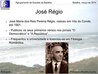 José Régio
● José Maria dos Reis Pereira Régio, nasceu em Vila do Conde,
em 1901.
● - Publicou os seus primeiros versos nos jornais "O
Democrático" e "A República".
● - Frequentou a universidade e licenciou-se em Filologia
Romântica.
Agrupamento de Escolas da Batalha Batalha, março de 2014
Português 10ºB Professora Rosário Cunha
 