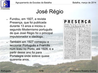 José Régio
● Fundou, em 1927, a revista
Presença, que foi publicada
durante 13 anos e iniciou o
segundo Modernismo português
de que José Régio foi o principal
impulsionador e ideólogo.
● Também em 1927 começou a
leccionar Português e Francês
num liceu no Porto, até 1928, e a
partir desse ano foi para
Portalegre onde esteve quase
quarenta anos.
Agrupamento de Escolas da Batalha Batalha, março de 2014
Português 10ºB Professora Rosário Cunha
 