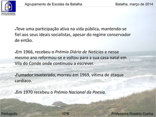 Agrupamento de Escolas da Batalha Batalha, março de 2014
Português 10ºB Professora Rosário Cunha
●Teve uma participação ativa na vida pública, mantendo-se
fiel aos seus ideais socialistas, apesar do regime conservador
de então.
●Em 1966, recebeu o Prémio Diário de Notícias e nesse
mesmo ano reformou-se e voltou para a sua casa natal em
Vila do Conde onde continuou a escrever.
●Fumador inveterado, morreu em 1969, vítima de ataque
cardíaco.
●Em 1970 recebeu o Prémio Nacional da Poesia.
 