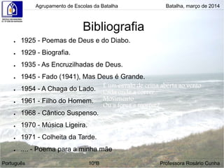 Bibliografia
● 1925 - Poemas de Deus e do Diabo.
● 1929 - Biografia.
● 1935 - As Encruzilhadas de Deus.
● 1945 - Fado (1941), Mas Deus é Grande.
● 1954 - A Chaga do Lado.
● 1961 - Filho do Homem.
● 1968 - Cântico Suspenso.
● 1970 - Música Ligeira.
● 1971 - Colheita da Tarde.
● .... - Poema para a minha mãe
Agrupamento de Escolas da Batalha Batalha, março de 2014
Português 10ºB Professora Rosário Cunha
 