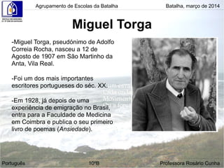 Miguel Torga
Agrupamento de Escolas da Batalha Batalha, março de 2014
Português 10ºB Professora Rosário Cunha
-Miguel Torga, pseudónimo de Adolfo
Correia Rocha, nasceu a 12 de
Agosto de 1907 em São Martinho da
Anta, Vila Real.
-Foi um dos mais importantes
escritores portugueses do séc. XX.
-Em 1928, já depois de uma
experiência de emigração no Brasil,
entra para a Faculdade de Medicina
em Coimbra e publica o seu primeiro
livro de poemas (Ansiedade).
 