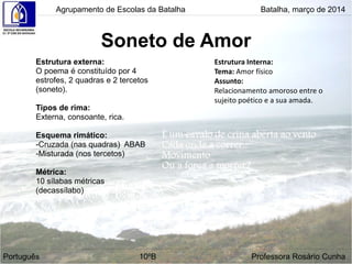 Soneto de Amor
Agrupamento de Escolas da Batalha Batalha, março de 2014
Português 10ºB Professora Rosário Cunha
Estrutura externa:
O poema é constituído por 4
estrofes, 2 quadras e 2 tercetos
(soneto).
Tipos de rima:
Externa, consoante, rica.
Esquema rimático:
-Cruzada (nas quadras) ABAB
-Misturada (nos tercetos)
Métrica:
10 sílabas métricas
(decassílabo)
Estrutura Interna:
Tema: Amor físico
Assunto:
Relacionamento amoroso entre o
sujeito poético e a sua amada.
 