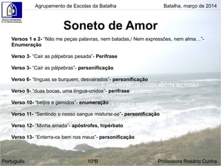 Soneto de Amor
Agrupamento de Escolas da Batalha Batalha, março de 2014
Português 10ºB Professora Rosário Cunha
Versos 1 e 2- “Não me peças palavras, nem baladas,/ Nem expressões, nem alma…”-
Enumeração
Verso 3- “Cair as pálpebras pesada”- Perífrase
Verso 3- “Cair as pálpebras”- personificação
Verso 6- “línguas se burquem, desvairados”- personificação
Verso 9- “duas bocas, uma língua-unidos”- perífrase
Verso 10- “beijos e gemidos”- enumeração
Verso 11- “Sentindo o nosso sangue misturar-se”- personificação
Verso 12- “Minha amada”- apóstrofes, hipérbato
Verso 13- “Enterra-os bem nos meus”- personificação
 