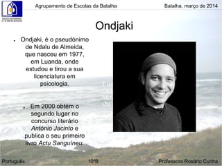 Ondjaki
● Ondjaki, é o pseudónimo
de Ndalu de Almeida,
que nasceu em 1977,
em Luanda, onde
estudou e tirou a sua
licenciatura em
psicologia.
● Em 2000 obtém o
segundo lugar no
concurso literário
António Jacinto e
publica o seu primeiro
livro Actu Sanguíneu.
Agrupamento de Escolas da Batalha Batalha, março de 2014
Português 10ºB Professora Rosário Cunha
 