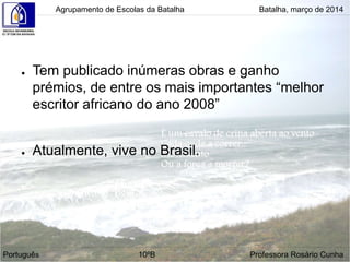 ● Tem publicado inúmeras obras e ganho
prémios, de entre os mais importantes “melhor
escritor africano do ano 2008”
● Atualmente, vive no Brasil.
Agrupamento de Escolas da Batalha Batalha, março de 2014
Português 10ºB Professora Rosário Cunha
 