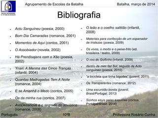 Bibliografia
● Actu Sanguíneu (poesia, 2000)
● Bom Dia Camaradas (romance, 2001)
● Momentos de Aqui (contos, 2001)
● O Assobiador (novela, 2002)
● Há Prendisajens com o Xão (poesia,
2002)
● Ynari: A Menina das Cinco Tranças
(infantil, 2004)
● Quantas Madrugadas Tem A Noite
(romance, 2004)
● E se Amanhã o Medo (contos, 2005)
● Os da minha rua (contos, 2007)
● AvóDezanove e o segredo do soviético
(romance, 2008)
● O leão e o coelho saltitão (infantil,
2008)
● Materiais para confecção de um espanador
de tristezas (poesia, 2009)
● Os vivos, o morto e o peixe-frito (ed.
brasileira / teatro, 2009)
● O voo do Golfinho (infantil, 2009)
● dentro de mim faz Sul, seguido de Acto
sanguíneo (poesia, 2010)
● “a bicicleta que tinha bigodes” (juvenil, 2011)
● Os Transparentes (romance, 2012)
● Uma escuridão bonita (juvenil,
Brasil/Portugal, 2013)
● Sonhos azuis pelas esquinas (contos,
Portugal/Brasil, 2014)
Agrupamento de Escolas da Batalha Batalha, março de 2014
Português 10ºB Professora Rosário Cunha
 