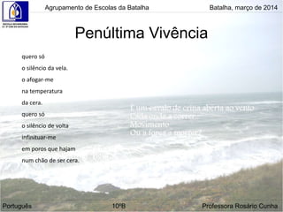 Penúltima Vivência
Agrupamento de Escolas da Batalha Batalha, março de 2014
Português 10ºB Professora Rosário Cunha
quero só
o silêncio da vela.
o afogar-me
na temperatura
da cera.
quero só
o silêncio de volta
infinituar-me
em poros que hajam
num chão de ser cera.
 